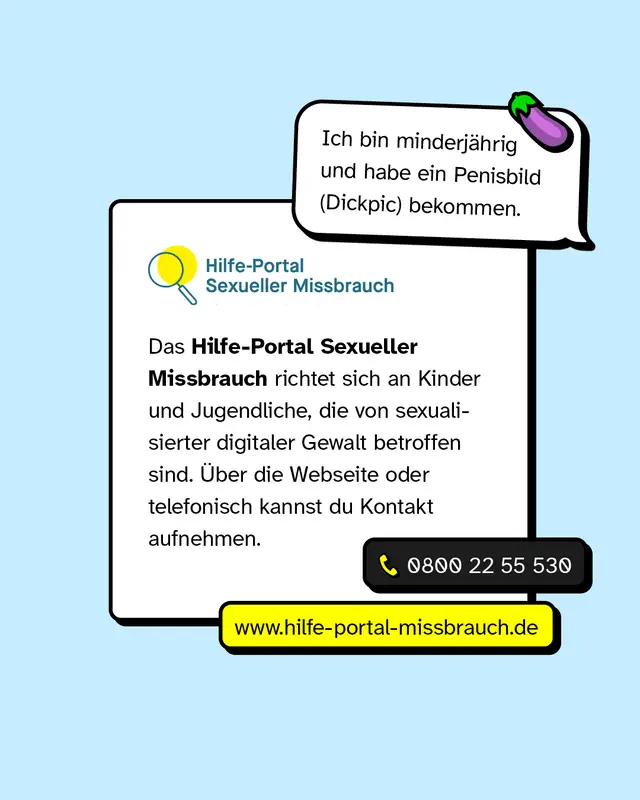 Sprechblase: &bdquo;Ich bin minderj&auml;hrig und habe ein Penisbild (Dickpic) bekommen." Das Hilfe-Portal Sexueller Missbrauch richtet sich an Kinder und Jugendliche, die von sexualisierter digitaler Gewalt betroffen sind. &Uuml;ber die Webseite oder telefonisch kannst du Kontakt aufnehmen. 0800 22 55 530, www.hilfe-portal-missbrauch.de