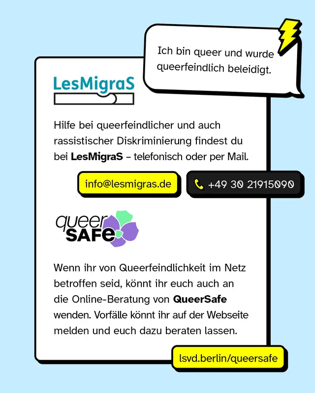 Sprechblase: &bdquo;Ich bin queer und wurde queerfeindlich beleidigt." Hilfe bei queerfeindlicher und auch rassistischer Diskriminierung findest du bei LesMigraS &ndash; telefonisch oder per Mail: info@lesmigras.de, +49 30 21915090. Wenn ihr von Queerfeindlichkeit im Netz betroffen seid, k&ouml;nnt ihr euch auch an die Online-Beratung von QueerSafe wenden. Vorf&auml;lle k&ouml;nnt ihr auf der Webseite melden und euch dazu beraten lassen: lsvd.berlin/queersafe