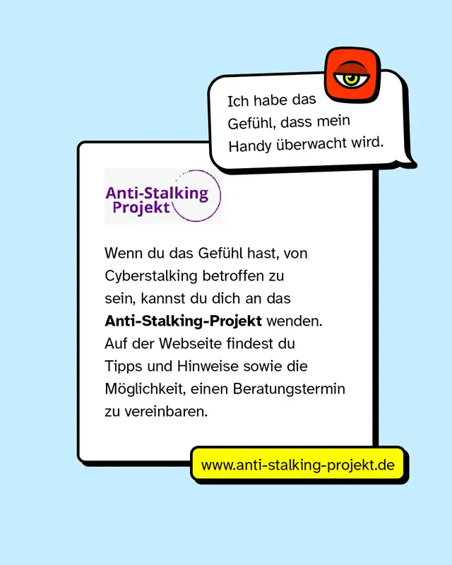 Sprechblase: &bdquo;Ich habe das Gef&uuml;hl, dass mein Handy &uuml;berwacht wird." Wenn du das Gef&uuml;hl hast, von Cyberstalking betroffen zu sein, kannst du dich an das Anti-Stalking-Projekt wenden. Auf der Webseite findest du Tipps und Hinweise sowie die M&ouml;glichkeit, einen Beratungstermin zu vereinbaren. www.anti-stalking-projekt.de