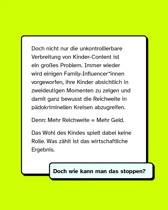 Eine weitere Texttafel macht den Vorwurf deutlich: Nicht nur die unkontrollierte Verbreitung ist ein Problem. Einige Family-Influencer*innen zeigen ihre Kinder absichtlich in zweideutigen Situationen, um Reichweite in p&auml;dokriminellen Kreisen zu erzielen. Mehr Reichweite bedeutet mehr Geld &ndash; das Wohl des Kindes spielt dabei keine Rolle. Doch wie kann man das stoppen?