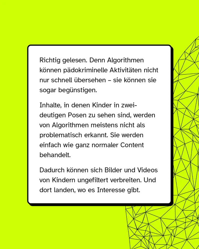 Wei&szlig;er Textkasten auf neon-gelbem Hintergrund. Erkl&auml;rung, dass Algorithmen p&auml;dokriminelle Inhalte &uuml;bersehen oder beg&uuml;nstigen k&ouml;nnen, insbesondere Bilder von Kindern in zweideutigen Posen. Hinweis, dass solche Inhalte wie normaler Content behandelt werden und sich ungehindert verbreiten k&ouml;nnen.