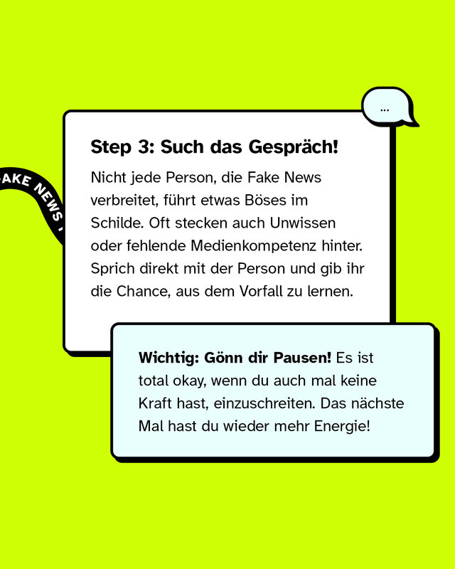 Step 3: Such das Gespräch! Nicht jede Person, die Fake News verbreitet, führt etwas Böses im Schilde. Oft stecken auch Unwissen oder fehlende Medienkompetenz hinter. Sprich direkt mit der Person und gib ihr die Chance, aus dem Vorfall zu lernen. Wichtig: Gönn dir Pausen! Es ist total okay, wenn du auch mal keine Kraft hast, einzuschreiten. Das nächste Mal hast du wieder mehr Energie!