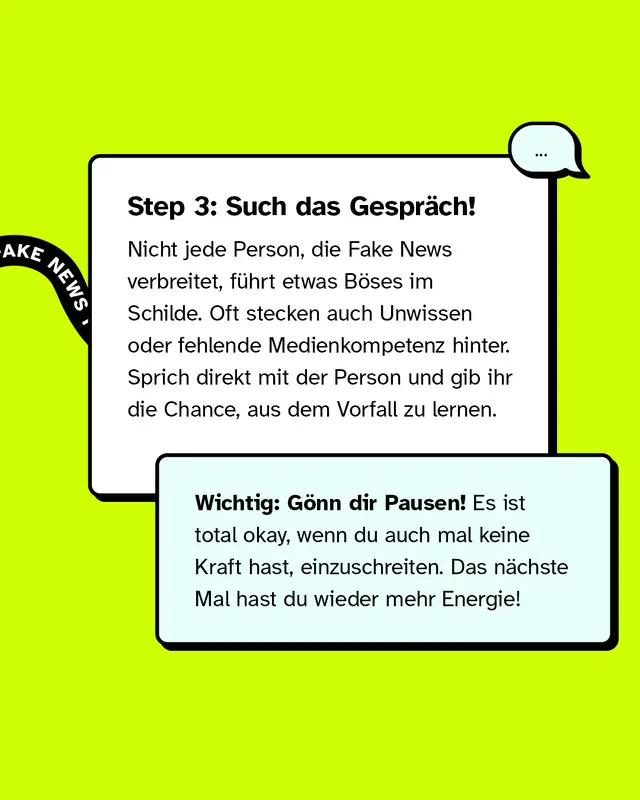 Step 3: Such das Gespr&auml;ch! Nicht jede Person, die Fake News verbreitet, f&uuml;hrt etwas B&ouml;ses im Schilde. Oft stecken auch Unwissen oder fehlende Medienkompetenz hinter. Sprich direkt mit der Person und gib ihr die Chance, aus dem Vorfall zu lernen. Wichtig: G&ouml;nn dir Pausen! Es ist total okay, wenn du auch mal keine Kraft hast, einzuschreiten. Das n&auml;chste Mal hast du wieder mehr Energie!