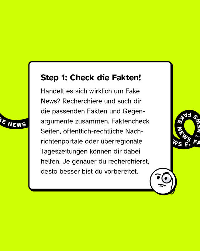 Step 1: Check die Fakten! Handelt es sich wirklich um Fake News? Recherchiere und such dir die passenden Fakten und Gegenargumente zusammen. Faktencheck-Seiten, öffentlich-rechtliche Nachrichtenportale oder überregionale Tageszeitungen können dir dabei helfen. Je genauer du recherchierst, desto besser bist du vorbereitet.
