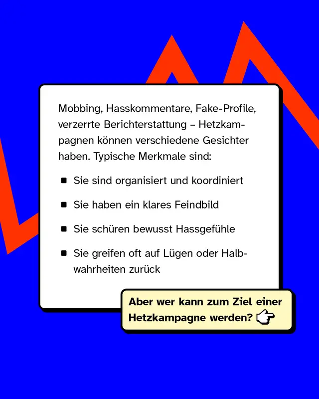 Mobbing, Hasskommentare, Fake-Profile, verzerrte Berichterstattung &ndash; Hetzkampagnen k&ouml;nnen verschiedene Gesichter haben. Typische Merkmale sind:   - Sie sind organisiert und koordiniert - Sie haben ein klares Feindbild - Sie sch&uuml;ren bewusst Hassgef&uuml;hle - Sie greifen oft auf L&uuml;gen oder Halbwahrheiten zur&uuml;ck   Aber wer kann zum Ziel einer Hetzkampagne werden?