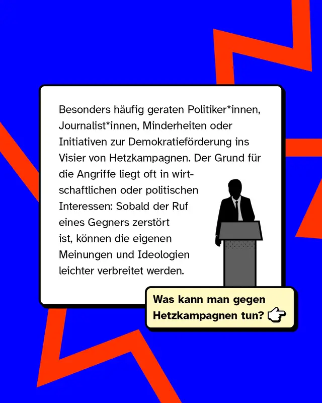 Besonders h&auml;ufig geraten Politiker*innen, Journalist*innen, Minderheiten oder Initiativen zur Demokratief&ouml;rderung ins Visier von Hetzkampagnen. Der Grund f&uuml;r die Angriffe liegt oft in wirtschaftlichen oder politischen Interessen: Sobald der Ruf eines Gegners zerst&ouml;rt ist, k&ouml;nnen die eigenen Meinungen und Ideologien leichter verbreitet werden.   Was kann man gegen Hetzkampagnen tun?