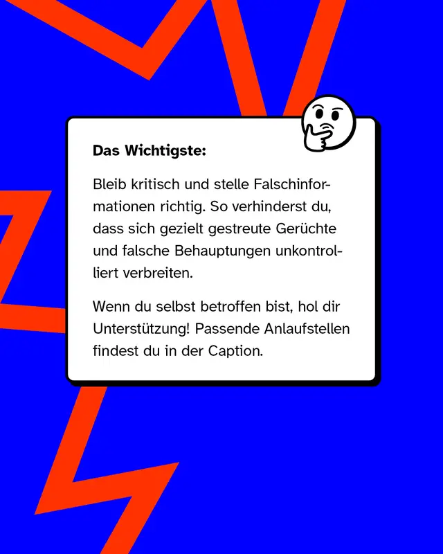 Das Wichtigste: Bleib kritisch und stelle Falschinformationen richtig. So verhinderst du, dass sich gezielt gestreute Ger&uuml;chte und falsche Behauptungen unkontrolliert verbreiten.  Wenn du selbst betroffen bist, hol dir Unterst&uuml;tzung! Passende Anlaufstellen findest du in der Caption.