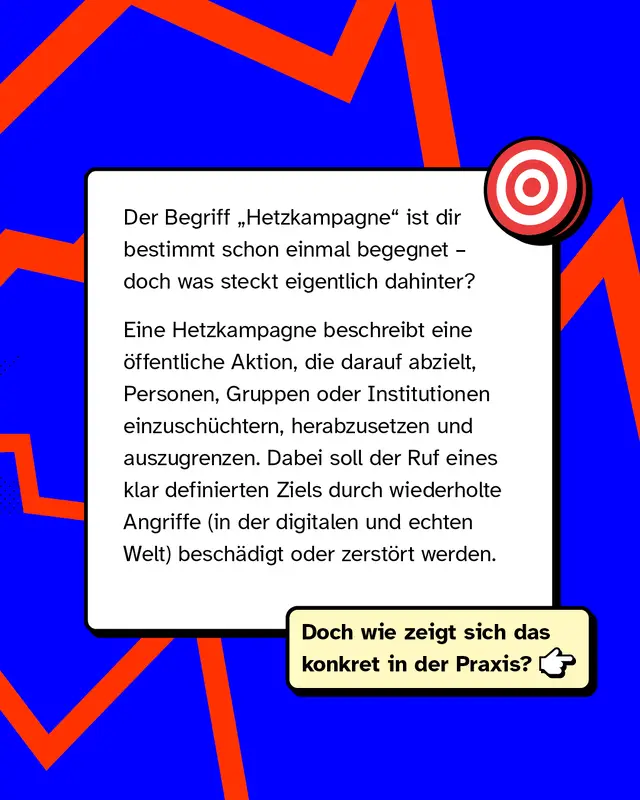 Der Begriff &bdquo;Hetzkampagne&ldquo; ist dir bestimmt schon einmal begegnet &ndash; doch was steckt eigentlich dahinter?   Eine Hetzkampagne beschreibt eine &ouml;ffentliche Aktion, die darauf abzielt, Personen, Gruppen oder Institutionen einzusch&uuml;chtern, herabzusetzen und auszugrenzen. Dabei soll der Ruf eines klar definierten Ziels durch wiederholte Angriffe (in der digitalen und echten Welt) besch&auml;digt oder zerst&ouml;rt werden.   Doch wie zeigt sich das konkret in der Praxis?