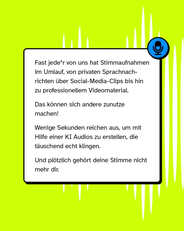 Fast jede Person hat Stimmaufnahmen im Umlauf von privaten Sprachnachrichten ueber Social-Media-Clips bis zu professionellem Videomaterial. Das koennen sich andere zunutze machen. Wenige Sekunden reichen aus um mit Hilfe einer KI Audios zu erstellen die taeuschend echt klingen. Und ploetzlich gehoert deine Stimme nicht mehr dir.