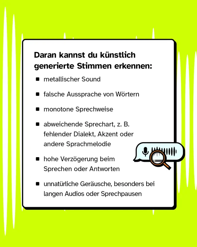 Daran kannst du kuenstlich generierte Stimmen erkennen: metallischer Sound. Falsche Aussprache von Woertern. Monotone Sprechweise. Abweichende Sprechart zum Beispiel fehlender Dialekt Akzent oder andere Sprachmelodie. Hohe Verzoegerung beim Sprechen oder Antworten. Unnatuerliche Geraeusche besonders bei langen Audios oder Sprechpausen.