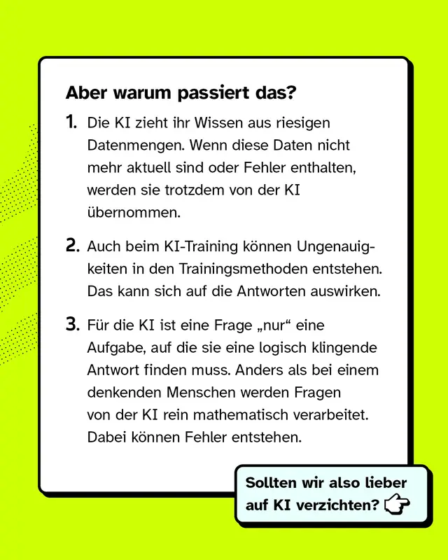 Aber warum passiert das? 1. Die KI zieht ihr Wissen aus riesigen Datenmengen. Wenn diese Daten nicht mehr aktuell sind oder Fehler enthalten, werden sie trotzdem von der KI &uuml;bernommen. 2. Auch beim KI-Training k&ouml;nnen Ungenauigkeiten in den Trainingsmethoden entstehen. Das kann sich auf die Antworten auswirken. 3. F&uuml;r die KI ist eine Frage &bdquo;nur" eine Aufgabe, auf die sie eine logisch klingende Antwort finden muss. Anders als bei einem denkenden Menschen werden Fragen von der KI rein mathematisch verarbeitet. Dabei k&ouml;nnen Fehler entstehen. Sollten wir also lieber auf KI verzichten?