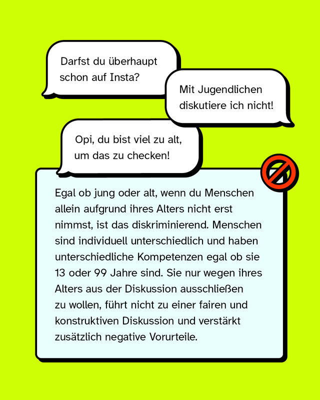 Die erste Sprechblase sagt: „Darfst du überhaupt schon auf Insta?“. Die zweite Sprechblase sagt:  „Mit Jugendlichen diskutiere ich nicht!“. Die dritte Sprechblase sagt: „Opi, du bist viel zu alt, um das zu checken!". Egal ob jung oder alt, wenn du Menschen allein aufgrund ihres Alters nicht erst nimmst, ist das diskriminierend. Menschen sind individuell unterschiedlich und haben unterschiedliche Kompetenzen egal ob sie 13 oder 99 Jahre sind. Sie nur wegen ihres Alters aus der Diskussion ausschließen zu wollen, führt nicht zu einer fairen und konstruktiven Diskussion und verstärkt zusätzlich negative Vorurteile.