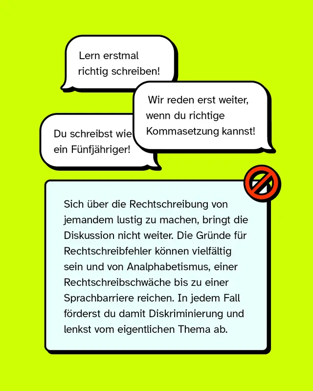 &bdquo;Lern erstmal richtig schreiben!&ldquo; &bdquo;Wir reden erst weiter, wenn du richtige Kommasetzung kannst!&ldquo; &bdquo;Du schreibst wie ein F&uuml;nfj&auml;hriger!&ldquo;   Sich &uuml;ber die Rechtschreibung von jemandem lustig zu machen, bringt die Diskussion nicht weiter. Die Gr&uuml;nde f&uuml;r Rechtschreibfehler k&ouml;nnen vielf&auml;ltig sein und von Analphabetismus, einer Rechtschreibschw&auml;che bis zu einer Sprachbarriere reichen. In jedem Fall f&ouml;rderst du damit Diskriminierung und lenkst vom eigentlichen Thema ab.