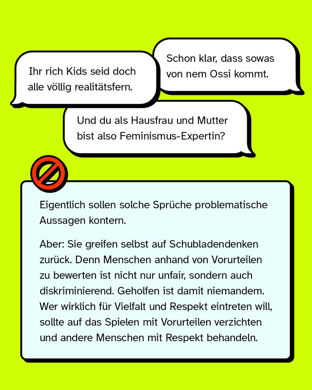 „Schon klar, dass so was von nem Ossi kommt.“ „Ihr Rich Kids seid doch alle völlig realitätsfern.“ „Und du als Hausfrau und Mutter bist also Feminismus-Expertin?“   Eigentlich sollen solche Sprüche problematische Aussagen kontern. Aber: Sie greifen selbst auf Schubladendenken zurück. Denn Menschen anhand von Vorurteilen zu bewerten ist nicht nur unfair, sondern auch diskriminierend. Geholfen ist damit niemandem. Wer wirklich für Vielfalt und Respekt eintreten will, sollte auf Vorurteile verzichten und andere Menschen mit Respekt behandeln.