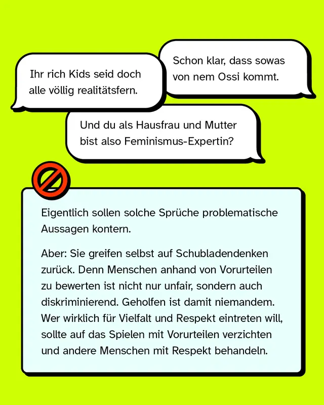 &bdquo;Schon klar, dass so was von nem Ossi kommt.&ldquo; &bdquo;Ihr Rich Kids seid doch alle v&ouml;llig realit&auml;tsfern.&ldquo; &bdquo;Und du als Hausfrau und Mutter bist also Feminismus-Expertin?&ldquo;   Eigentlich sollen solche Spr&uuml;che problematische Aussagen kontern. Aber: Sie greifen selbst auf Schubladendenken zur&uuml;ck. Denn Menschen anhand von Vorurteilen zu bewerten ist nicht nur unfair, sondern auch diskriminierend. Geholfen ist damit niemandem. Wer wirklich f&uuml;r Vielfalt und Respekt eintreten will, sollte auf Vorurteile verzichten und andere Menschen mit Respekt behandeln.