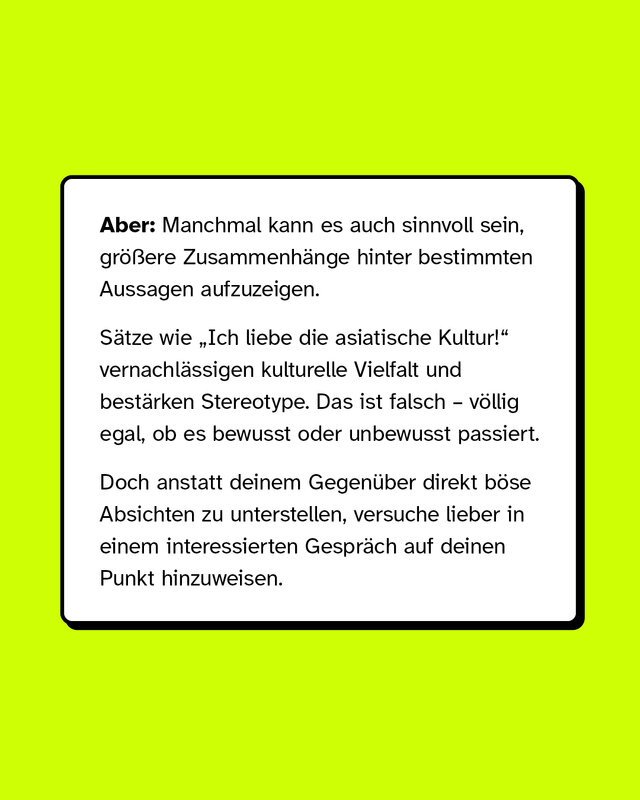 Aber: Manchmal kann es auch sinnvoll sein, größere Zusammenhänge hinter bestimmten Aussagen aufzuzeigen.   Sätze wie „Ich liebe die asiatische Kultur!“ vernachlässigen kulturelle Vielfalt und bestärken Stereotype. Das ist falsch – völlig egal, ob es bewusst oder unbewusst passiert. Doch anstatt deinem Gegenüber direkt böse Absichten zu unterstellen, versuche lieber in einem interessierten Gespräch auf deinen Punkt hinzuweisen.