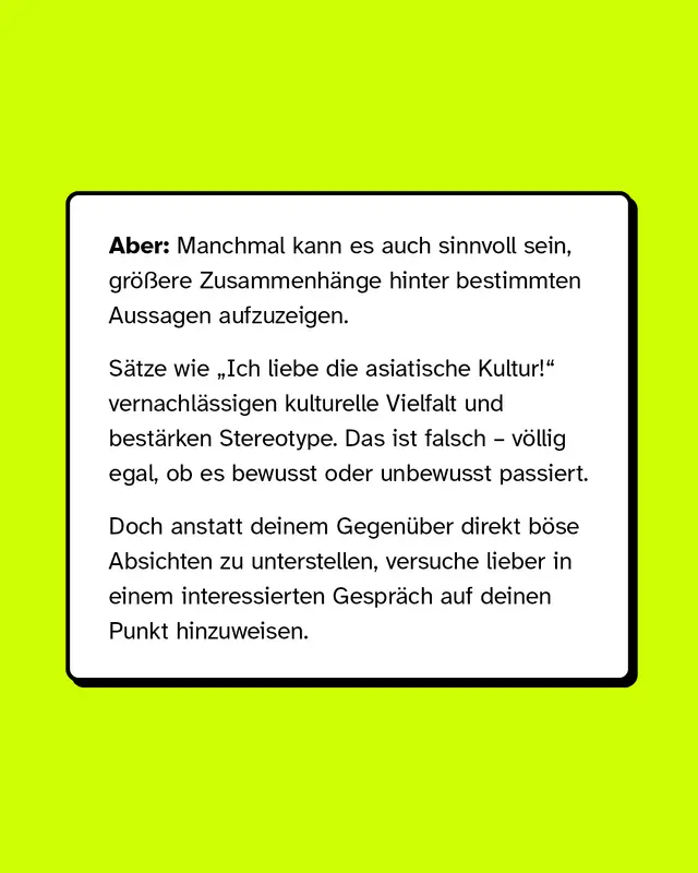 Aber: Manchmal kann es auch sinnvoll sein, gr&ouml;&szlig;ere Zusammenh&auml;nge hinter bestimmten Aussagen aufzuzeigen.   S&auml;tze wie &bdquo;Ich liebe die asiatische Kultur!&ldquo; vernachl&auml;ssigen kulturelle Vielfalt und best&auml;rken Stereotype. Das ist falsch &ndash; v&ouml;llig egal, ob es bewusst oder unbewusst passiert. Doch anstatt deinem Gegen&uuml;ber direkt b&ouml;se Absichten zu unterstellen, versuche lieber in einem interessierten Gespr&auml;ch auf deinen Punkt hinzuweisen.
