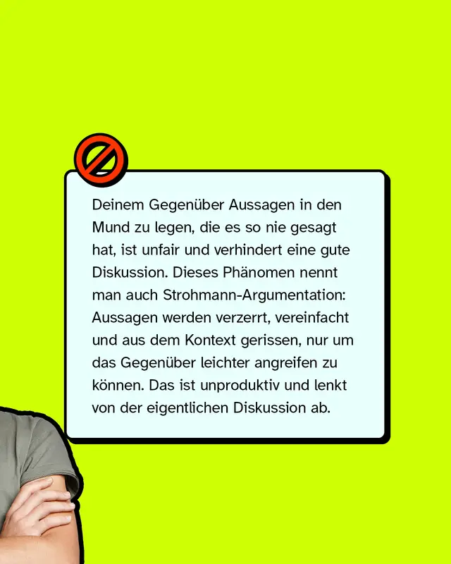 Deinem Gegen&uuml;ber Aussagen in den Mund zu legen, die es so nie gesagt hat, ist unfair und verhindert eine gute Diskussion. Dieses Ph&auml;nomen nennt man auch Strohmann-Argumentation: Aussagen werden verzerrt, vereinfacht und aus dem Kontext gerissen, nur um das Gegen&uuml;ber leichter angreifen zu k&ouml;nnen. Das ist unproduktiv und lenkt von der eigentlichen Diskussion ab.