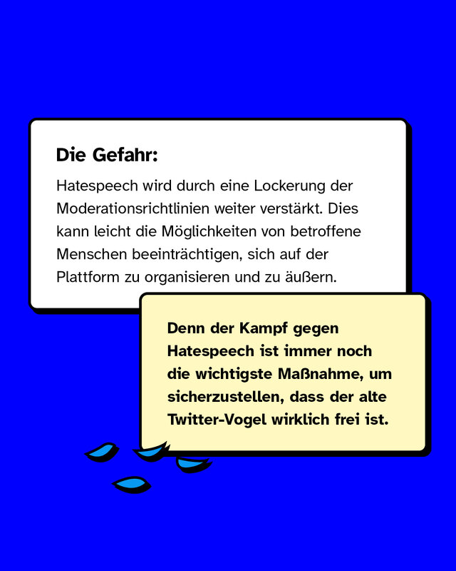 Die Gefahr: Hatespeech wird durch eine Lockerung der Moderationsrichtlinien weiter verstärkt. Im schlimmsten Fall beeinträchtigt das, wie sich von Diskriminierung betroffene Menschen auf der Plattform organisieren und verhalten.  Denn der Kampf gegen Hatespeech ist immer noch die wichtigste Maßnahme, um sicherzustellen, dass der alte Twitter-Vogel wirklich frei ist.
