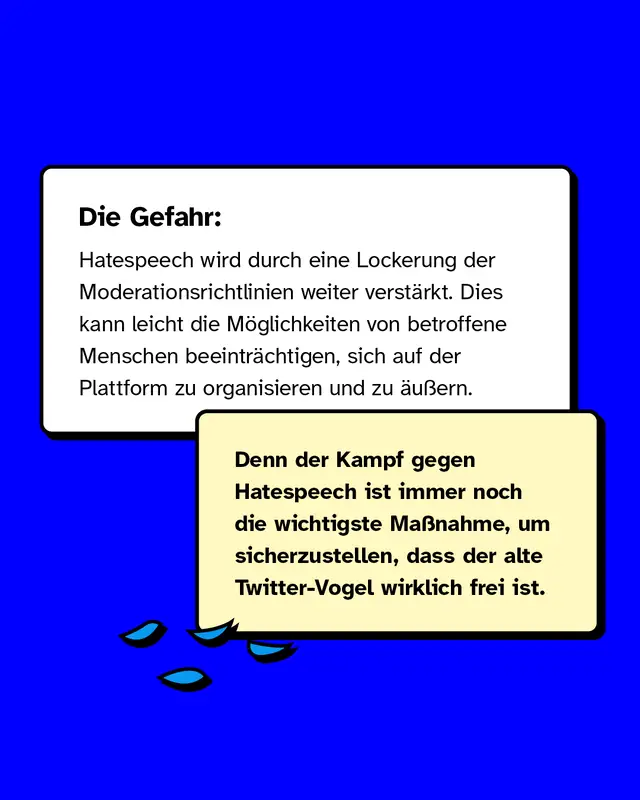 Die Gefahr: Hatespeech wird durch eine Lockerung der Moderationsrichtlinien weiter verst&auml;rkt. Im schlimmsten Fall beeintr&auml;chtigt das, wie sich von Diskriminierung betroffene Menschen auf der Plattform organisieren und verhalten.  Denn der Kampf gegen Hatespeech ist immer noch die wichtigste Ma&szlig;nahme, um sicherzustellen, dass der alte Twitter-Vogel wirklich frei ist.
