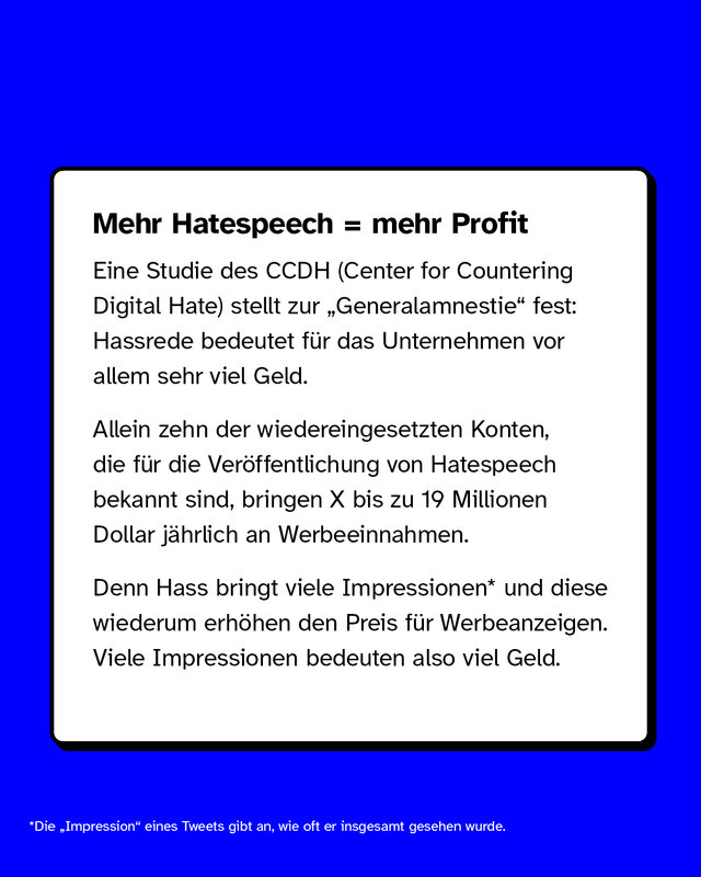 Mehr Hatespeech, mehr Profit  Eine Studie des CCDH (Center for Countering Digital Hate) stellt zur „Generalamnestie" fest: Hassrede bedeutet für das Unternehmen vor allem sehr viel Geld.  Allein zehn der wiedereingesetzten Konten, die für die Veröffentlichung von Hatespeech bekannt sind, bringen X bis zu 19 Millionen Dollar jährlich an Werbeeinnahmen.  Denn Hass bringt viele Impressionen* und diese wiederum erhöhen den Preis für Ads. Viele Impressionen bedeuten also viel Geld.  *Die „Impression" eines Tweets gibt an, wie oft er insgesamt gesehen wurde.