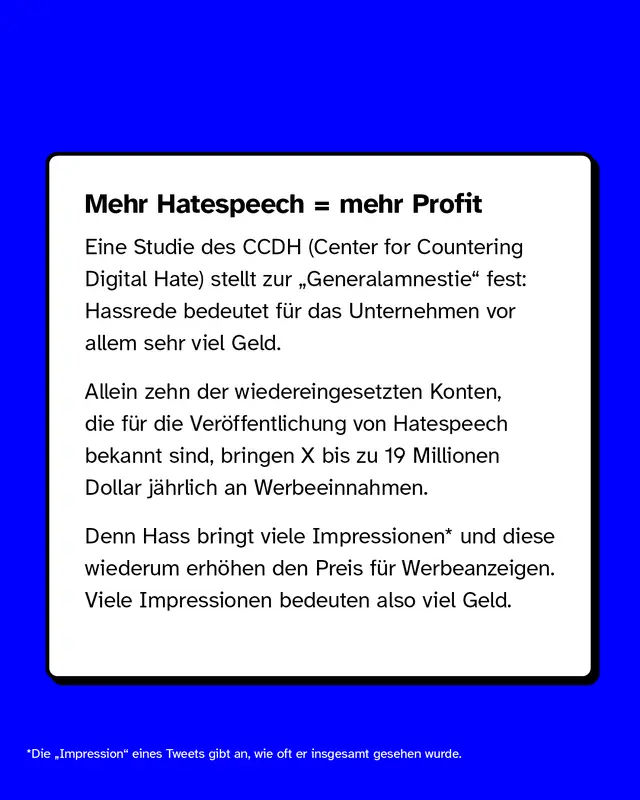 Mehr Hatespeech, mehr Profit  Eine Studie des CCDH (Center for Countering Digital Hate) stellt zur &bdquo;Generalamnestie" fest: Hassrede bedeutet f&uuml;r das Unternehmen vor allem sehr viel Geld.  Allein zehn der wiedereingesetzten Konten, die f&uuml;r die Ver&ouml;ffentlichung von Hatespeech bekannt sind, bringen X bis zu 19 Millionen Dollar j&auml;hrlich an Werbeeinnahmen.  Denn Hass bringt viele Impressionen* und diese wiederum erh&ouml;hen den Preis f&uuml;r Ads. Viele Impressionen bedeuten also viel Geld.  *Die &bdquo;Impression" eines Tweets gibt an, wie oft er insgesamt gesehen wurde.
