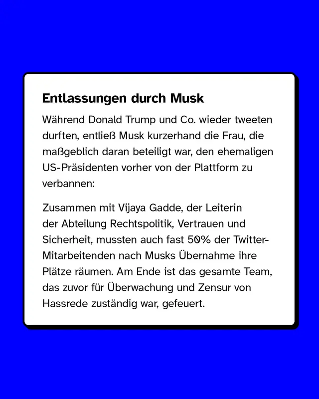 Entlassungen durch Musk  W&auml;hrend Donald Trump und Co. wieder tweeten durften, entlie&szlig; Musk kurzerhand die Frau, die ma&szlig;geblich daran beteiligt war, den ehemaligen US-Pr&auml;sidenten vorher von der Plattform zu verbannen:  Zusammen mit Vijaya Gadde, der Leiterin der Abteilung Rechtspolitik, Vertrauen und Sicherheit, mussten auch fast 50% der Twitter-Mitarbeitenden nach Musks &Uuml;bernahme ihre Pl&auml;tze r&auml;umen. Am Ende ist das gesamte Team, das zuvor f&uuml;r &Uuml;berwachung und Zensur von Hassrede zust&auml;ndig war, gefeuert.