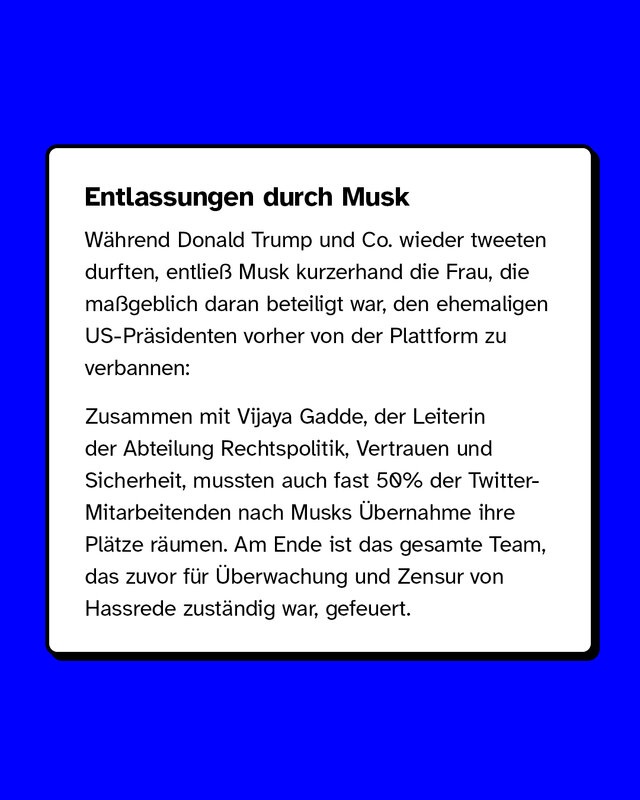 Entlassungen durch Musk  Während Donald Trump und Co. wieder tweeten durften, entließ Musk kurzerhand die Frau, die maßgeblich daran beteiligt war, den ehemaligen US-Präsidenten vorher von der Plattform zu verbannen:  Zusammen mit Vijaya Gadde, der Leiterin der Abteilung Rechtspolitik, Vertrauen und Sicherheit, mussten auch fast 50% der Twitter-Mitarbeitenden nach Musks Übernahme ihre Plätze räumen. Am Ende ist das gesamte Team, das zuvor für Überwachung und Zensur von Hassrede zuständig war, gefeuert.