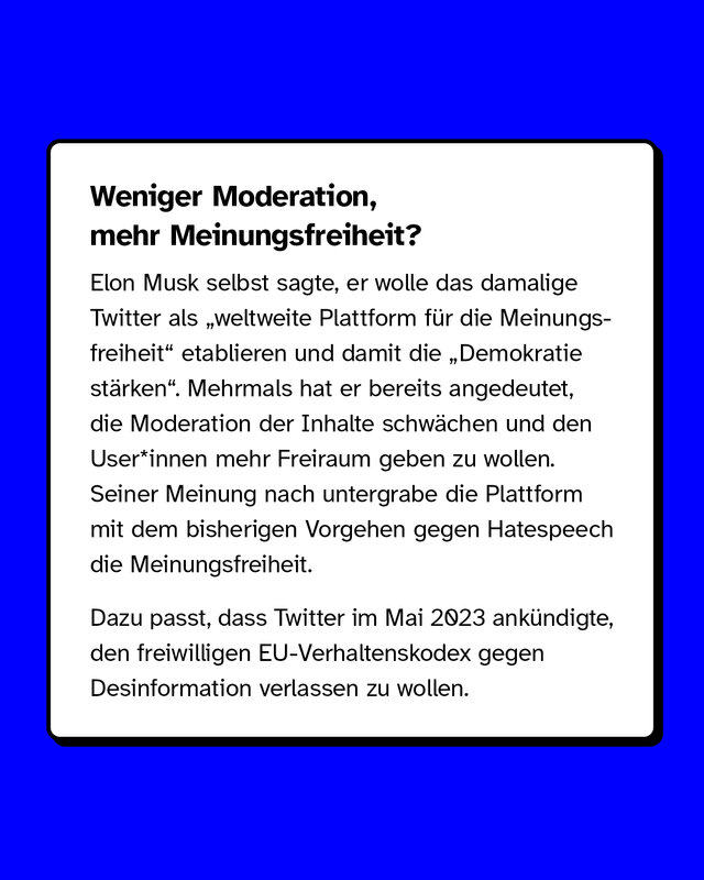 Weniger Moderation, mehr Meinungsfreiheit?  Elon Musk selbst sagte, er wolle das damalige Twitter als „weltweite Plattform für die Meinungsfreiheit" etablieren und damit die „Demokratie stärken". Mehrmals hat er bereits angedeutet, die Moderation der Inhalte schwächen und den User*innen mehr Freiraum geben zu wollen. Seiner Meinung nach untergrabe die Plattform mit dem bisherigen Vorgehen gegen Hatespeech die Meinungsfreiheit.  Dazu passt, dass Twitter im Mai 2023 ankündigte, den freiwilligen EU-Verhaltenskodex gegen Desinformation verlassen zu wollen.