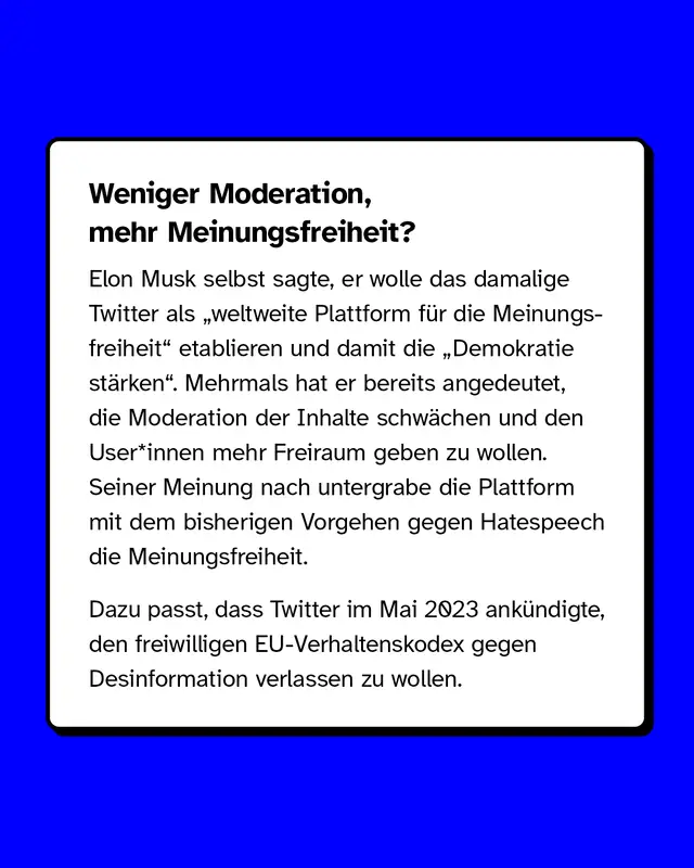 Weniger Moderation, mehr Meinungsfreiheit?  Elon Musk selbst sagte, er wolle das damalige Twitter als &bdquo;weltweite Plattform f&uuml;r die Meinungsfreiheit" etablieren und damit die &bdquo;Demokratie st&auml;rken". Mehrmals hat er bereits angedeutet, die Moderation der Inhalte schw&auml;chen und den User*innen mehr Freiraum geben zu wollen. Seiner Meinung nach untergrabe die Plattform mit dem bisherigen Vorgehen gegen Hatespeech die Meinungsfreiheit.  Dazu passt, dass Twitter im Mai 2023 ank&uuml;ndigte, den freiwilligen EU-Verhaltenskodex gegen Desinformation verlassen zu wollen.