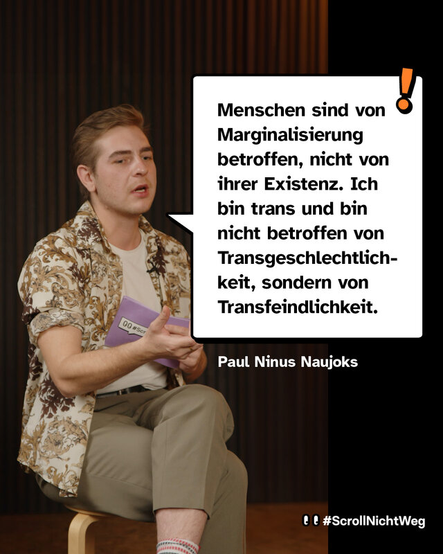 Zitat von Paul Ninus Naujoks: Menschen sind von Marginalisierung betroffen, nicht von ihrer Existenz. Ich bin trans und bin nicht betroffen von Transgeschlechtlichkeit, sondern von Transfeindlichkeit.