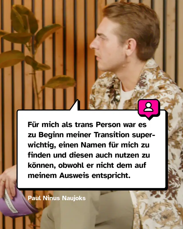 Zitat Paul Ninus Naujoks: F&uuml;r mich als trans Person war es zu Beginn meiner Transition superwichtig, einen Namen f&uuml;r mich zu finden und diesen auch nutzen zu k&ouml;nnen, obwohl er nicht dem auf meinem Ausweis entspricht.